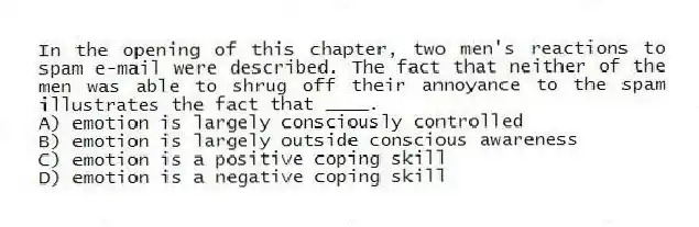 In the opening of this chapter, two men's reactions to spam e-mail were described. The fact that neither of the men was able to shrug off their annoyance to the spam illustrates the fact that ____.
A) emotion is largely consciously controlled
B) emotion is largely outside conscious awareness
C) emotion is a positive coping skill
D) emotion is a negative coping skill