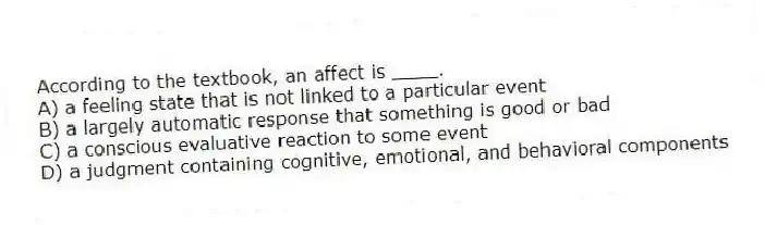 According to the textbook, an affect is ____.
A) a feeling state that is not linked to a particular event
B) a largely automatic response that something is good or bad
C) a conscious evaluative reaction to some event
D) a judgment containing cognitive, emotional, and behavioral components