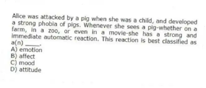 Alice was attacked by a pig when she was a child, and developed a strong phobia of pigs. Whenever she sees a pig-whether on a farm, in a zoo, or even in a movie-she has a strong and immediate automatic reaction. This reaction is best classified as a(n) ____.
A) emotion
B) affect
C) mood
D) attitude