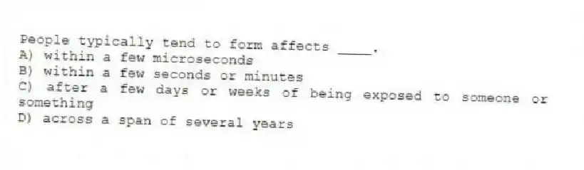 People typically tend to form affects ____.
A) within a few microseconds
B) within a few seconds or minutes
C) after a few days or weeks of being exposed to someone or something
D) across a span of several years
