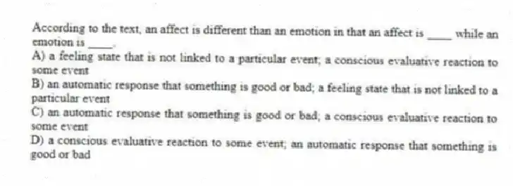 According to the text, an affect is different than an emotion in that an affect is ____ while an emotion is ____.
A) a feeling state that is not linked to a particular event; a conscious evaluative reaction to some event
B) an automatic response that something is good or bad; a feeling state that is not linked to a particular event
C) an automatic response that something is good or bad; a conscious evaluative reaction to some event
D) a conscious evaluative reaction to some event; an automatic response that something is good or bad