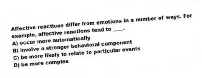 Affective reactions differ from emotions in a number of ways. For example, affective reactions tend to ____.
A) occur more automatically
B) involve a stronger behavioral component
C) be more likely to relate to particular events
D) be more complex