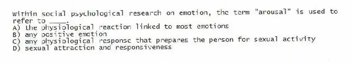 Within social psychological research on emotion, the term "arousal" is used to refer to ____.
A) the physiological reaction linked to most emotions
B) any positive emotion
C) any physiological response that prepares the person for sexual activity
D) sexual attraction and responsiveness