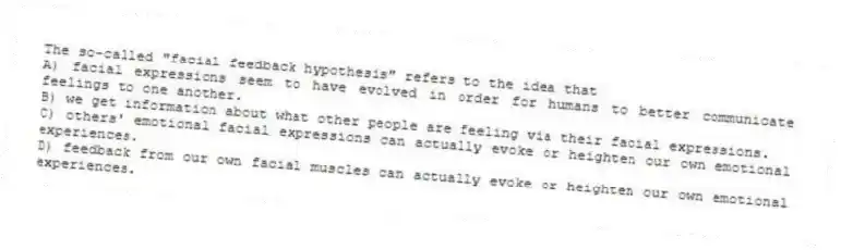 The so-called "facial feedback hypothesis" refers to the idea that
A) facial expressions seem to have evolved in order for humans to better communicate feelings to one another.
B) we get information about what other people are feeling via their facial expressions.
C) others' emotional facial expressions can actually evoke or heighten our own emotional experiences.
D) feedback from our own facial muscles can actually evoke or heighten our own emotional experiences.