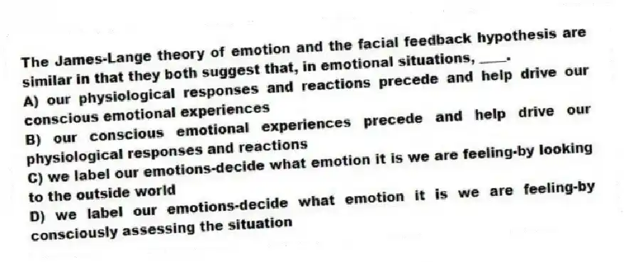 The James-Lange theory of emotion and the facial feedback hypothesis are similar in that they both suggest that, in emotional situations, ____.
A) our physiological responses and reactions precede and help drive our conscious emotional experiences
B) our conscious emotional experiences precede and help drive our physiological responses and reactions
C) we label our emotions-decide what emotion it is we are feeling-by looking to the outside world
D) we label our emotions-decide what emotion it is we are feeling-by consciously assessing the situation