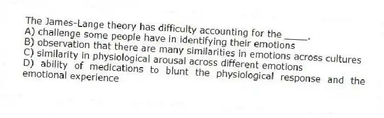 The James-Lange theory has difficulty accounting for the ____.
A) challenge some people have in identifying their emotions
B) observation that there are many similarities in emotions across cultures
C) similarity in physiological arousal across different emotions
D) ability of medications to blunt the physiological response and the emotional experience