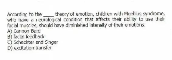 According to the ____ theory of emotion, children with Moebius syndrome, who have a neurological condition that affects their ability to use their facial muscles, should have diminished intensity of their emotions.
A) Cannon-Bard
B) facial feedback
C) Schachter and Singer
D) excitation transfer