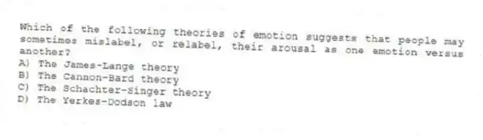 Which of the following theories of emotion suggests that people may sometimes mislabel, or relabel, their arousal as one emotion versus another?
A) The James-Lange theory
B) The Cannon-Bard theory
C) The Schachter-Singer theory
D) The Yerkes-Dodson law