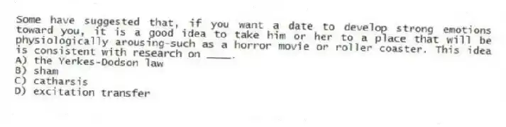 Some have suggested that, if you want a date to develop strong emotions toward you, it is a good idea to take him or her to a place that will be physiologically arousing-such as a horror movie or roller coaster. This idea is consistent with research on ____.
A) the Yerkes-Dodson law
B) sham
C) catharsis
D) excitation transfer