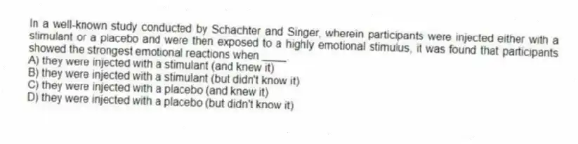 In a well-known study conducted by Schachter and Singer, wherein participants were injected either with a stimulant or a placebo and were then exposed to a highly emotional stimulus, it was found that participants showed the strongest emotional reactions when ____.
A) they were injected with a stimulant (and knew it)
B) they were injected with a stimulant (but didn't know it)
C) they were injected with a placebo (and knew it)
D) they were injected with a placebo (but didn't know it)