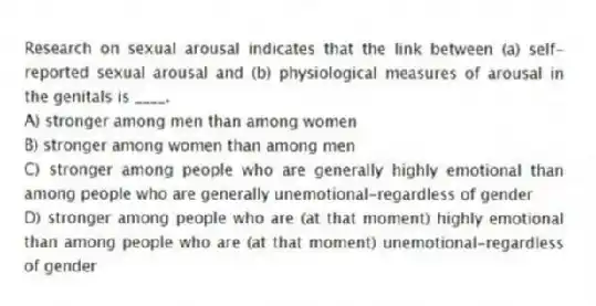 Research on sexual arousal indicates that the link between (a) self-reported sexual arousal and (b) physiological measures of arousal in the genitals is ____.
A) stronger among men than among women
B) stronger among women than among men
C) stronger among people who are generally highly emotional than among people who are generally unemotional-regardless of gender
D) stronger among people who are (at that moment) highly emotional than among people who are (at that moment) unemotional-regardless of gender