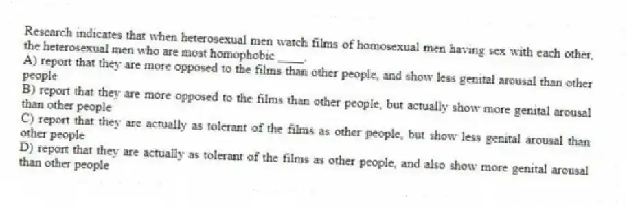 Research indicates that when heterosexual men watch films of homosexual men having sex with each other, the heterosexual men who are most homophobic ____.
A) report that they are more opposed to the films than other people, and show less genital arousal than other people
B) report that they are more opposed to the films than other people, but actually show more genital arousal than other people
C) report that they are actually as tolerant of the films as other people, but show less genital arousal than other people
D) report that they are actually as tolerant of the films as other people, and also show more genital arousal than other people
