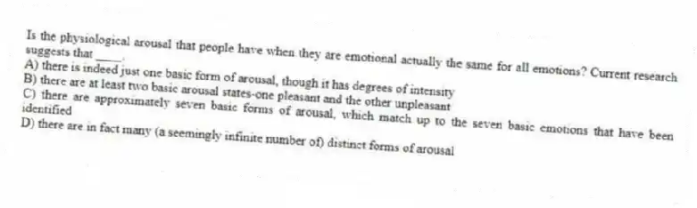 Is the physiological arousal that people have when they are emotional actually the same for all emotions? Current research suggests that ____.
A) there is indeed just one basic form of arousal, though it has degrees of intensity
B) there are at least two basic arousal states-one pleasant and the other unpleasant
C) there are approximately seven basic forms of arousal, which match up to the seven basic emotions that have been identified
D) there are in fact many (a seemingly infinite number of) distinct forms of arousal