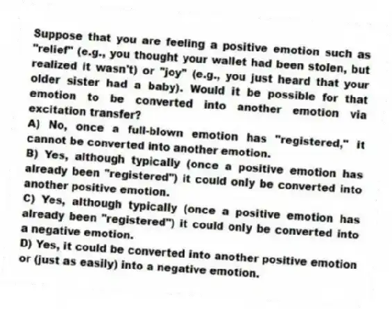 Suppose that you are feeling a positive emotion such as "relief" (e.g., you thought your wallet had been stolen, but realized it wasn't) or "joy" (e.g., you just heard that your older sister had a baby). Would it be possible for that emotion to be converted into another emotion via excitation transfer?
A) No, once a full-blown emotion has "registered," it cannot be converted into another emotion.
B) Yes, although typically (once a positive emotion has already been "registered") it could only be converted into another positive emotion.
C) Yes, although typically (once a positive emotion has already been "registered") it could only be converted into a negative emotion.
D) Yes, it could be converted into another positive emotion or (just as easily) into a negative emotion.