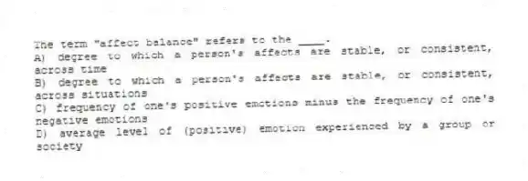 The term "affect balance" refers to the ____.
A) degree to which a person's affects are stable, or consistent, across time
B) degree to which a person's affects are stable, or consistent, across situations
C) frequency of one's positive emotions minus the frequency of one's negative emotions
D) average level of (positive) emotion experienced by a group or society