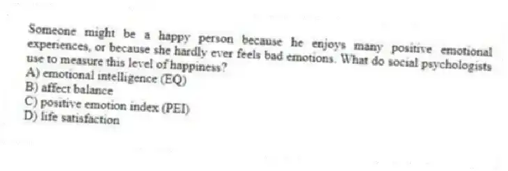 Someone might be a happy person because he enjoys many positive emotional experiences, or because she hardly ever feels bad emotions. What do social psychologists use to measure this level of happiness?
A) emotional intelligence (EQ)
B) affect balance
C) positive emotion index (PEI)
D) life satisfaction