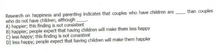 Research on happiness and parenting indicates that couples who have children are ____ than couples who do not have children, although ____.
A) happier; this finding is not consistent
B) happier; people expect that having children will make them less happy
C) less happy; this finding is not consistent
D) less happy; people expect that having children will make them happier
