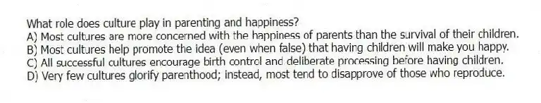 What role does culture play in parenting and happiness?
A) Most cultures are more concerned with the happiness of parents than the survival of their children.
B) Most cultures help promote the idea (even when false) that having children will make you happy.
C) All successful cultures encourage birth control and deliberate processing before having children.
D) Very few cultures glorify parenthood; instead, most tend to disapprove of those who reproduce.
