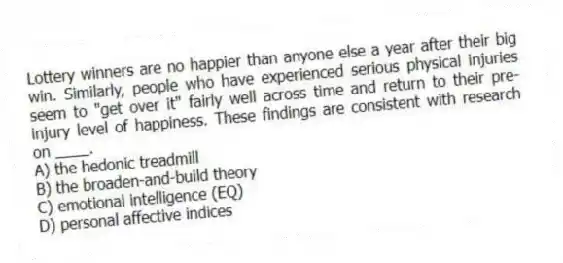 Lottery winners are no happier than anyone else a year after their big win. Similarly, people who have experienced serious physical injuries seem to "get over it" fairly well across time and return to their pre-injury level of happiness. These findings are consistent with research on ____.
A) the hedonic treadmill
B) the broaden-and-build theory
C) emotional intelligence (EQ)
D) personal affective indices