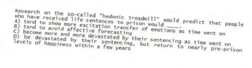 Research on the so-called "hedonic treadmill" would predict that people who have received life sentences to prison would ____.
A) tend to show more excitation transfer of emotions as time went on
B) tend to avoid affective forecasting
C) become more and more devastated by their sentencing as time went on
D) be devastated by their sentencing, but return to nearly pre-prison levels of happiness within a few years