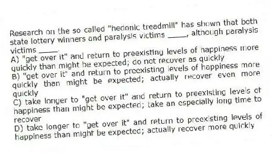 Research on the so-called "hedonic treadmill" has shown that both state lottery winners and paralysis victims ____, although paralysis victims ____.
A) "get over it" and return to preexisting levels of happiness more quickly than might be expected; do not recover as quickly
B) "get over it" and return to preexisting levels of happiness more quickly than might be expected; actually recover even more quickly
C) take longer to "get over it" and return to preexisting levels of happiness than might be expected; take an especially long time to recover
D) take longer to "get over it" and return to preexisting levels of happiness than might be expected; actually recover more quickly