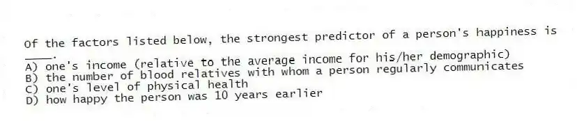 Of the factors listed below, the strongest predictor of a person's happiness is ____.
A) one's income (relative to the average income for his/her demographic)
B) the number of blood relatives with whom a person regularly communicates
C) one's level of physical health
D) how happy the person was 10 years earlier
