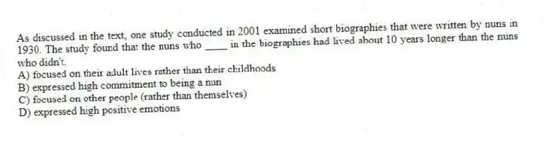 As discussed in the text, one study conducted in 2001 examined short biographies that were written by nuns in 1930. The study found that the nuns who ____ in the biographies had lived about 10 years longer than the nuns who didn't.
A) focused on their adult lives rather than their childhoods
B) expressed high commitment to being a nun
C) focused on other people (rather than themselves)
D) expressed high positive emotions