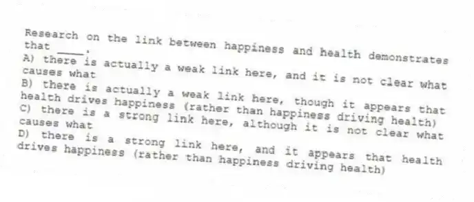 Research on the link between happiness and health demonstrates that ____.
A) there is actually a weak link here, and it is not clear what causes what
B) there is actually a weak link here, though it appears that health drives happiness (rather than happiness driving health)
C) there is a strong link here, although it is not clear what causes what
D) there is a strong link here, and it appears that health drives happiness (rather than happiness driving health)