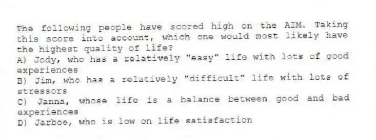 The following people have scored high on the AIM. Taking this score into account, which one would most likely have the highest quality of life?
A) Jody, who has a relatively "easy" life with lots of good experiences
B) Jim, who has a relatively "difficult" life with lots of stressors
C) Janna, whose life is a balance between good and bad experiences
D) Jarboe, who is low on life satisfaction