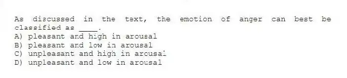 As discussed in the text, the emotion of anger can best be classified as ____.
A) pleasant and high in arousal
B) pleasant and low in arousal
C) unpleasant and high in arousal
D) unpleasant and low in arousal
