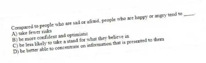 Compared to people who are sad or afraid, people who are happy or angry tend to ____.
A) take fewer risks
B) be more confident and optimistic
C) be less likely to take a stand for what they believe in
D) be better able to concentrate on information that is presented to them