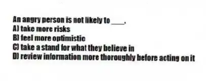 An angry person is not likely to ___.
A) take more risks
B) feel more optimistic
C) take a stand for what they believe in
D) review information more thoroughly before acting on it