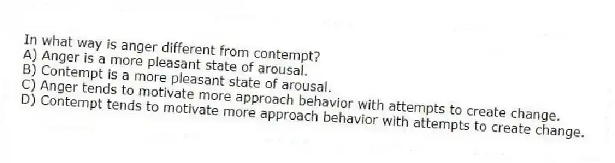 In what way is anger different from contempt?
A) Anger is a more pleasant state of arousal.
B) Contempt is a more pleasant state of arousal.
C) Anger tends to motivate more approach behavior with attempts to create change.
D) Contempt tends to motivate more approach behavior with attempts to create change.