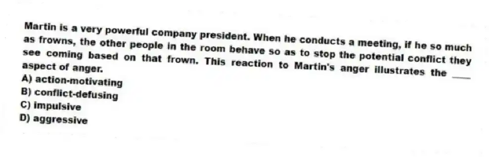 Martin is a very powerful company president. When he conducts a meeting, if he so much as frowns, the other people in the room behave so as to stop the potential conflict they see coming based on that frown. This reaction to Martin's anger illustrates the ____ aspect of anger.
A) action-motivating
B) conflict-defusing
C) impulsive
D) aggressive