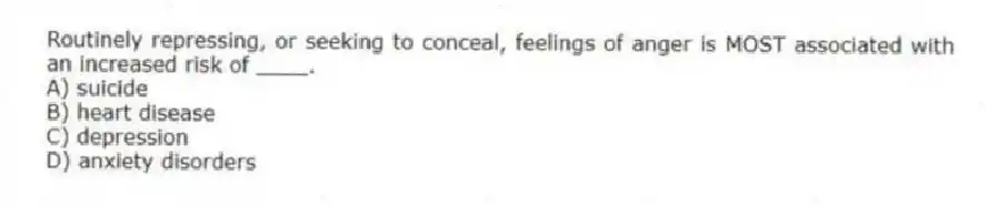 Routinely repressing, or seeking to conceal, feelings of anger is MOST associated with an increased risk of ____.
A) suicide
B) heart disease
C) depression
D) anxiety disorders