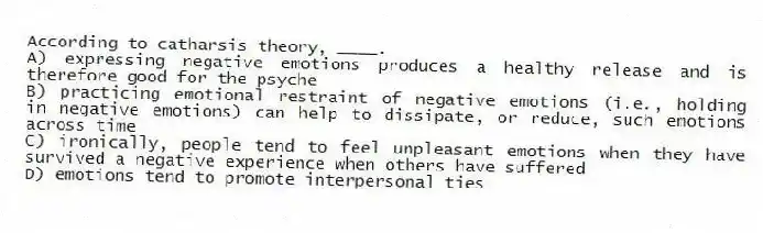 According to catharsis theory, ____.
A) expressing negative emotions produces a healthy release and is therefore good for the psyche
B) practicing emotional restraint of negative emotions (i.e., holding in negative emotions) can help to dissipate, or reduce, such emotions across time
C) ironically, people tend to feel unpleasant emotions when they have survived a negative experience when others have suffered
D) emotions tend to promote interpersonal ties