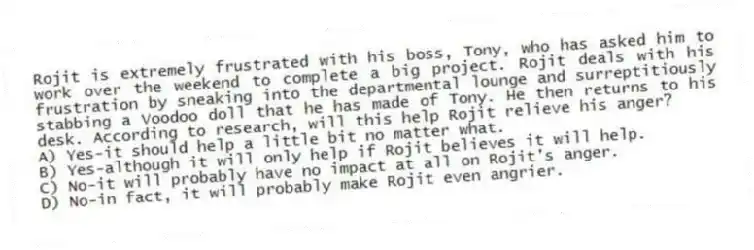 Rojit is extremely frustrated with his boss, Tony, who has asked him to work over the weekend to complete a big project. Rojit deals with his frustration by sneaking into the departmental lounge and surreptitiously stabbing a Voodoo doll that he has made of Tony. He then returns to his desk. According to research, will this help Rojit relieve his anger?
A) Yes-it should help a little bit no matter what.
B) Yes-although it will only help if Rojit believes it will help.
C) No-it will probably have no impact at all on Rojit's anger.
D) No-in fact, it will probably make Rojit even angrier.
