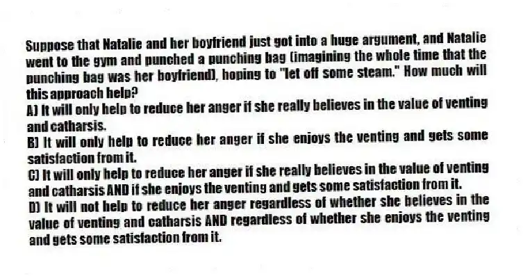 Suppose that Natalie and her boyfriend just got into a huge argument, and Natalie went to the gym and punched a punching bag (imagining the whole time that the punching bag was her boyfriend), hoping to "let off some steam." How much will this approach help?
A) It will only help to reduce her anger if she really believes in the value of venting and catharsis.
B) It will only help to reduce her anger if she enjoys the venting and gets some satisfaction from it.
C) It will only help to reduce her anger if she really believes in the value of venting and catharsis AND if she enjoys the venting and gets some satisfaction from it.
D) It will not help to reduce her anger regardless of whether she believes in the value of venting and catharsis AND regardless of whether she enjoys the venting and gets some satisfaction from it.