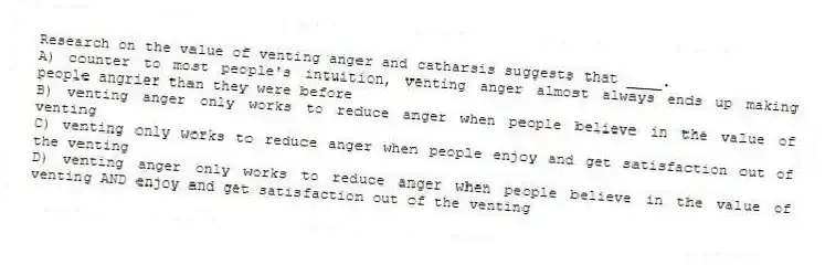 Research on the value of venting anger and catharsis suggests that ____.
A) counter to most people's intuition, venting anger almost always ends up making people angrier than they were before
B) venting anger only works to reduce anger when people believe in the value of venting
C) venting only works to reduce anger when people enjoy and get satisfaction out of the venting
D) venting anger only works to reduce anger when people believe in the value of venting AND enjoy and get satisfaction out of the venting