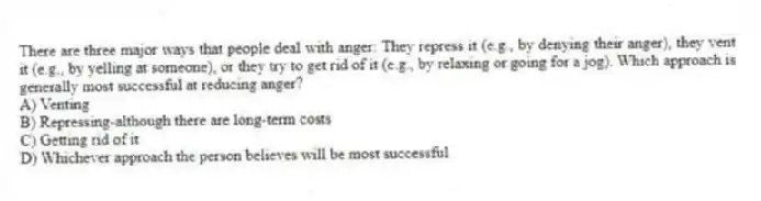 There are three major ways that people deal with anger: They repress it (e.g., by denying their anger), they vent it (e.g., by yelling at someone), or they try to get rid of it (e.g., by relaxing or going for a jog). Which approach is generally most successful at reducing anger?
A) Venting
B) Repressing-although there are long-term costs
C) Getting rid of it
D) Whichever approach the person believes will be most successful