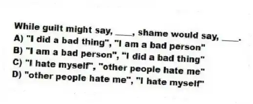 While guilt might say, ____, shame would say, ____.
A) "I did a bad thing", "I am a bad person"
B) "I am a bad person", "I did a bad thing"
C) "I hate myself", "other people hate me"
D) "other people hate me", "I hate myself"