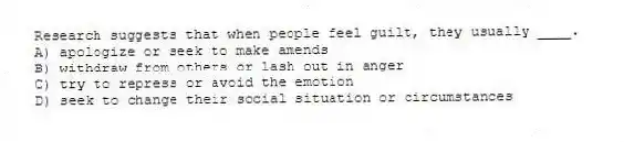 Research suggests that when people feel guilt, they usually ____.
A) apologize or seek to make amends
B) withdraw from others or lash out in anger
C) try to repress or avoid the emotion
D) seek to change their social situation or circumstances
