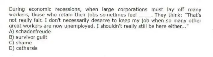 During economic recessions, when large corporations must lay off many workers, those who retain their jobs sometimes feel ____. They think: "That's not really fair. I don't necessarily deserve to keep my job when so many other great workers are now unemployed. I shouldn't really still be here either..."
A) schadenfreude
B) survivor guilt
C) shame
D) catharsis