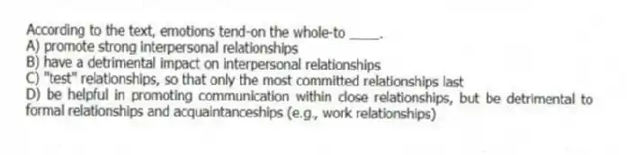 According to the text, emotions tend-on the whole-to ____.
A) promote strong interpersonal relationships
B) have a detrimental impact on interpersonal relationships
C) "test" relationships, so that only the most committed relationships last
D) be helpful in promoting communication within close relationships, but be detrimental to formal relationships and acquaintanceships (e.g., work relationships)