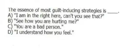 The essence of most guilt-inducing strategies is ____.
A) "I am in the right here, can't you see that?"
B) "See how you are hurting me?"
C) "You are a bad person."
D) "I understand how you feel."
