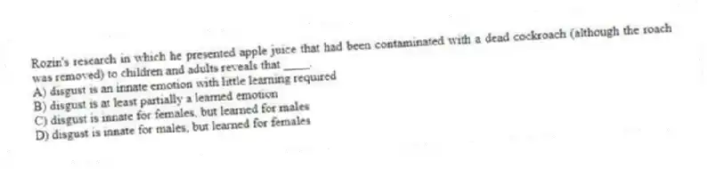 Rozin's research in which he presented apple juice that had been contaminated with a dead cockroach (although the roach was removed) to children and adults reveals that ____.
A) disgust is an innate emotion with little learning required
B) disgust is at least partially a learned emotion
C) disgust is innate for females, but learned for males
D) disgust is innate for males, but learned for females
