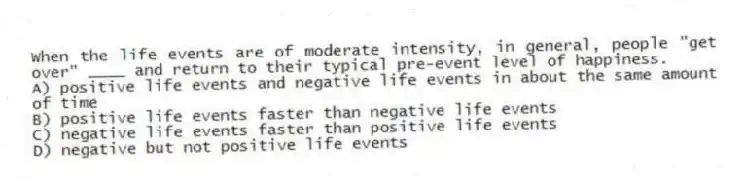 When the life events are of moderate intensity, in general, people "get over" ____ and return to their typical pre-event level of happiness.
A) positive life events and negative life events in about the same amount of time
B) positive life events faster than negative life events
C) negative life events faster than positive life events
D) negative but not positive life events