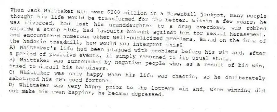 When Jack Whittaker won over $300 million in a Powerball jackpot, many people thought his life would be transformed for the better. Within a few years, he was divorced, had lost his granddaughter to a drug overdose, was robbed outside a strip club, had lawsuits brought against him for sexual harassment, and encountered numerous other well-publicized problems. Based on the idea of the hedonic treadmill, how would you interpret this?
A) Whittaker's life had been plagued with problems before his win and, after a period of positive events, it simply returned to its usual state.
B) Whittaker was surrounded by negative people who, as a result of his win, tried to derail his happiness.
C) Whittaker was only happy when his life was chaotic, so he deliberately sabotaged his own good fortune.
D) Whittaker was very happy prior to the lottery win and, when winning did not make him even happier, he became depressed.