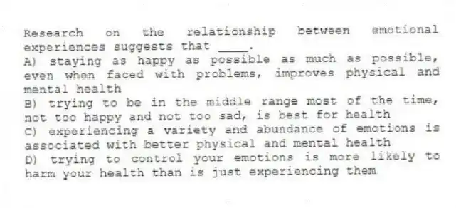 Research on the relationship between emotional experiences suggests that ____.
A) staying as happy as possible as much as possible, even when faced with problems, improves physical and mental health
B) trying to be in the middle range most of the time, not too happy and not too sad, is best for health
C) experiencing a variety and abundance of emotions is associated with better physical and mental health
D) trying to control your emotions is more likely to harm your health than is just experiencing them