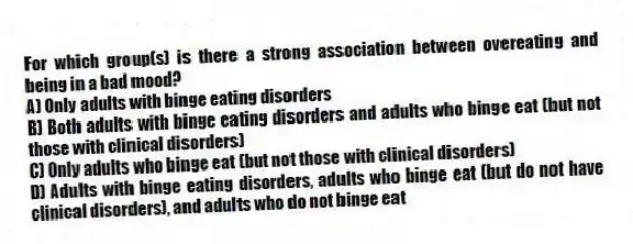 For which group(s) is there a strong association between overeating and being in a bad mood?
A) Only adults with binge eating disorders
B) Both adults with binge eating disorders and adults who binge eat (but not those with clinical disorders)
C) Only adults who binge eat (but not those with clinical disorders)
D) Adults with binge eating disorders, adults who binge eat (but do not have clinical disorders), and adults who do not binge eat